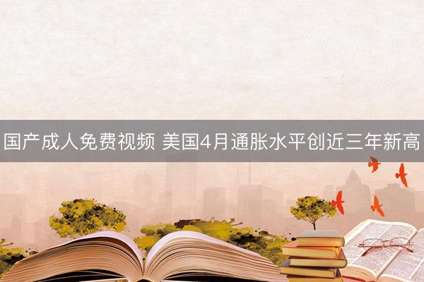 国产成人免费视频 美国4月通胀水平创近三年新高
