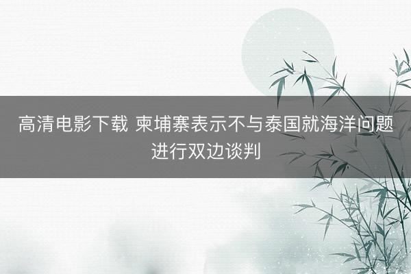 高清电影下载 柬埔寨表示不与泰国就海洋问题进行双边谈判