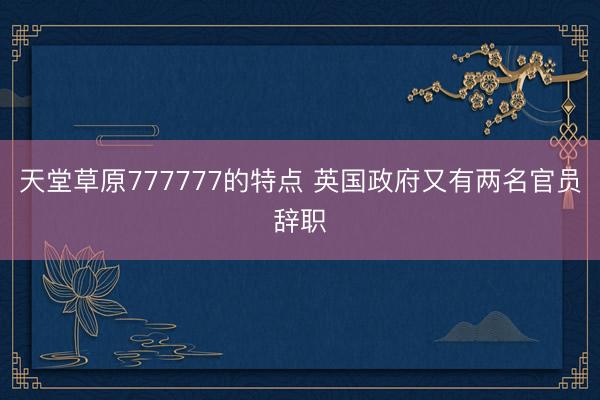天堂草原777777的特点 英国政府又有两名官员辞职