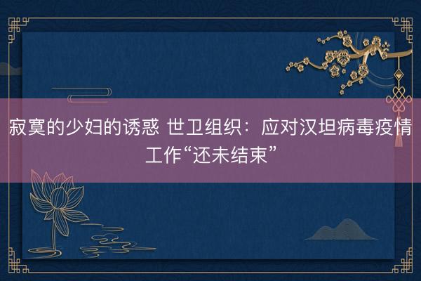 寂寞的少妇的诱惑 世卫组织:应对汉坦病毒疫情工作“还未结束”