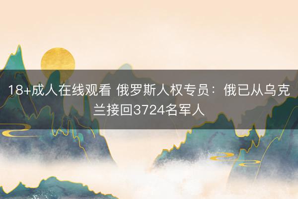 18+成人在线观看 俄罗斯人权专员：俄已从乌克兰接回3724名军人