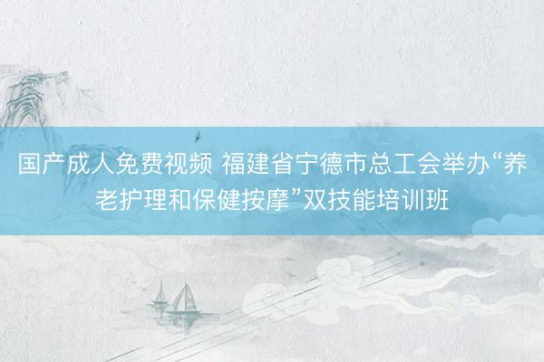 国产成人免费视频 福建省宁德市总工会举办“养老护理和保健按摩”双技能培训班