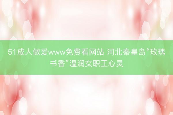 51成人做爰www免费看网站 河北秦皇岛“玫瑰书香”温润女职工心灵