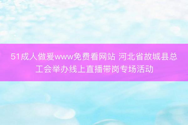51成人做爰www免费看网站 河北省故城县总工会举办线上直播带岗专场活动
