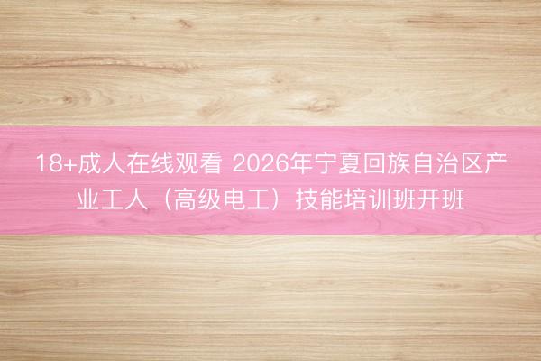 18+成人在线观看 2026年宁夏回族自治区产业工人（高级电工）技能培训班开班