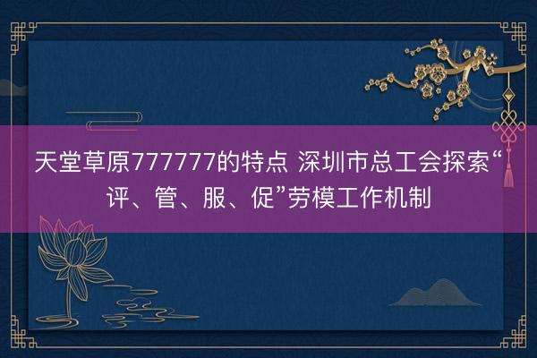 天堂草原777777的特点 深圳市总工会探索“评、管、服、促”劳模工作机制