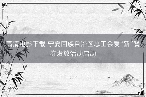 高清电影下载 宁夏回族自治区总工会爱“新”餐券发放活动启动