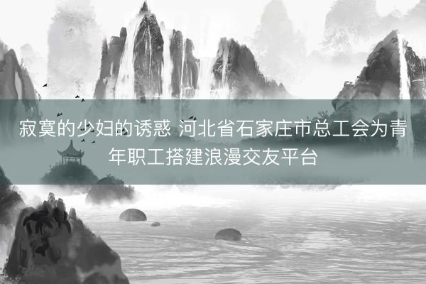 寂寞的少妇的诱惑 河北省石家庄市总工会为青年职工搭建浪漫交友平台
