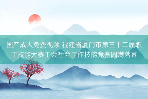 国产成人免费视频 福建省厦门市第三十二届职工技能大赛工会社会工作技能竞赛圆满落幕