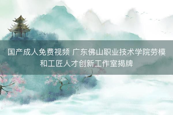 国产成人免费视频 广东佛山职业技术学院劳模和工匠人才创新工作室揭牌