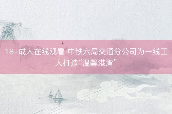 18+成人在线观看 中铁六局交通分公司为一线工人打造“温馨港湾”