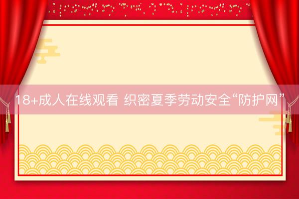 18+成人在线观看 织密夏季劳动安全“防护网”