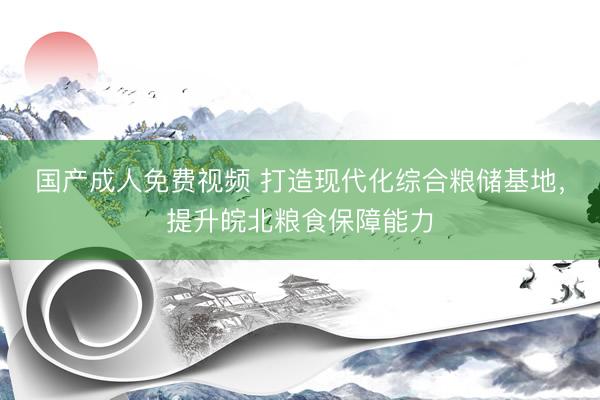 国产成人免费视频 打造现代化综合粮储基地，提升皖北粮食保障能力