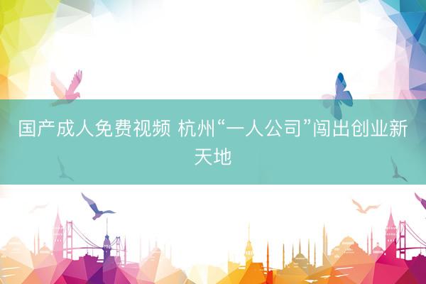 国产成人免费视频 杭州“一人公司”闯出创业新天地