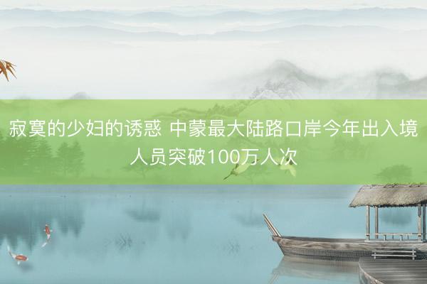 寂寞的少妇的诱惑 中蒙最大陆路口岸今年出入境人员突破100万人次