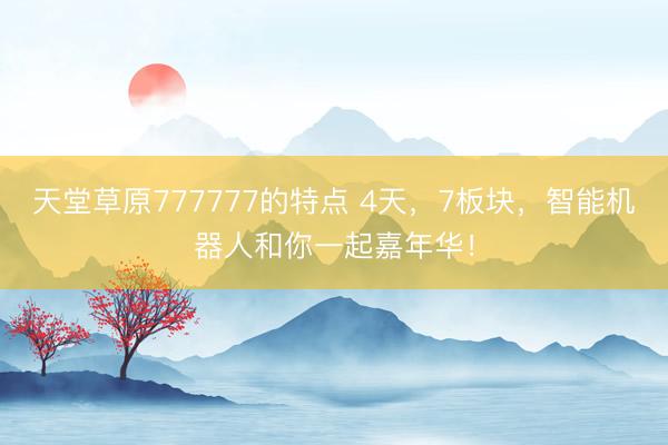 天堂草原777777的特点 4天，7板块，智能机器人和你一起嘉年华！