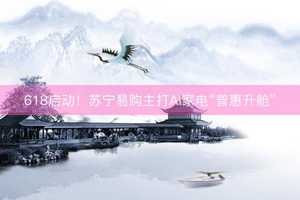 618启动！苏宁易购主打AI家电“普惠升舱”