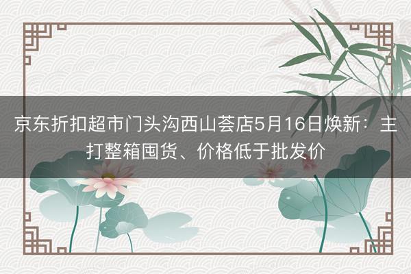 京东折扣超市门头沟西山荟店5月16日焕新：主打整箱囤货、价格低于批发价