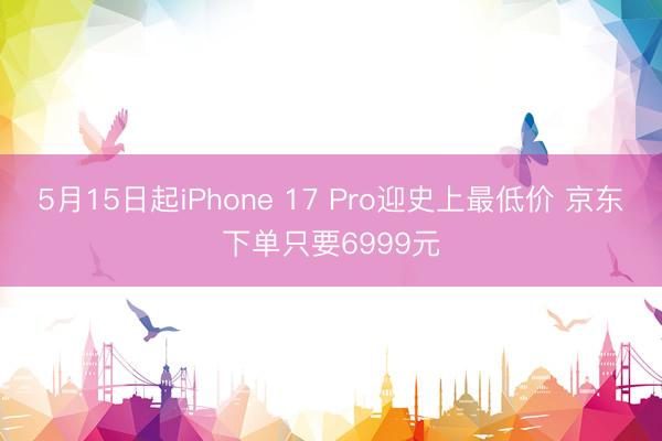 5月15日起iPhone 17 Pro迎史上最低价 京东下单只要6999元