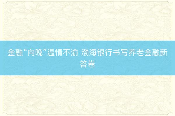 金融“向晚”温情不渝 渤海银行书写养老金融新答卷