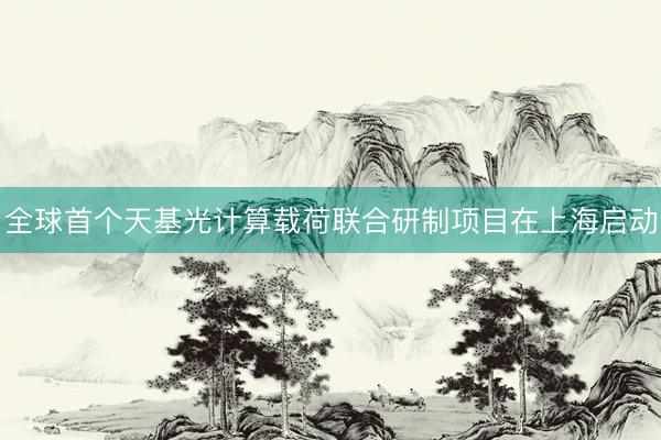 全球首个天基光计算载荷联合研制项目在上海启动