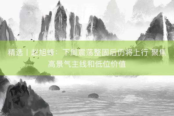 精选丨赵旭峰：下周震荡整固后仍将上行 聚焦高景气主线和低位价值