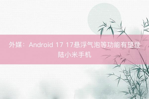 外媒:Android 17 17悬浮气泡等功能有望登陆小米手机