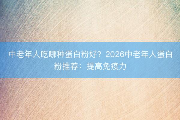 中老年人吃哪种蛋白粉好？2026中老年人蛋白粉推荐：提高免疫力