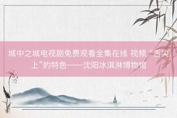 城中之城电视剧免费观看全集在线 视频 “舌尖上”的特色——沈阳冰淇淋博物馆