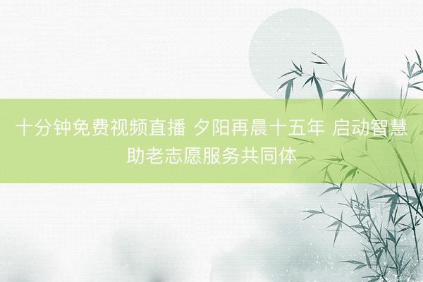 十分钟免费视频直播 夕阳再晨十五年 启动智慧助老志愿服务共同体