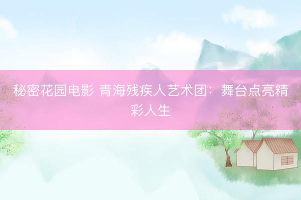 秘密花园电影 青海残疾人艺术团：舞台点亮精彩人生