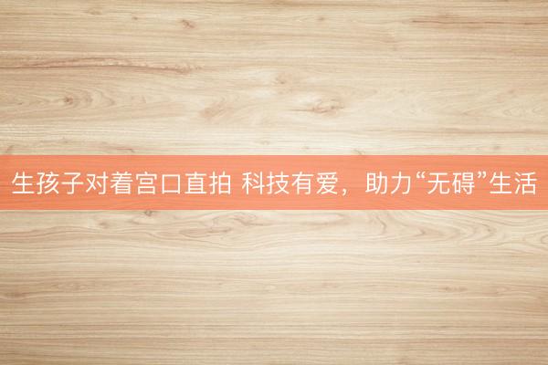 生孩子对着宫口直拍 科技有爱，助力“无碍”生活