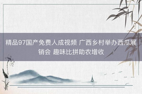 精品97国产免费人成视频 广西乡村举办西瓜展销会 趣味比拼助农增收