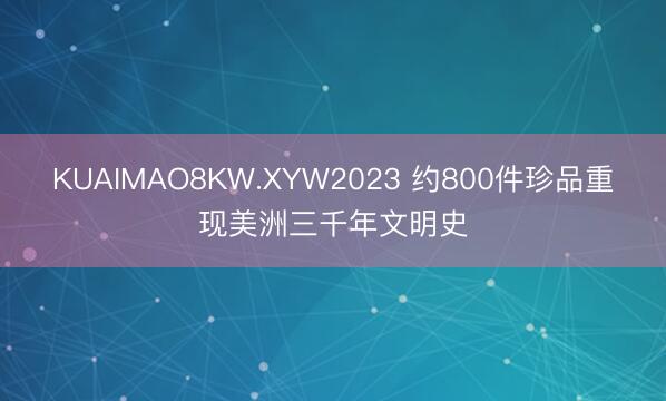 KUAIMAO8KW.XYW2023 约800件珍品重现美洲三千年文明史