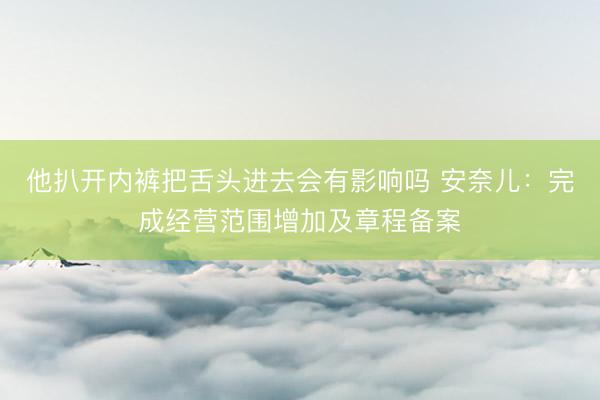 他扒开内裤把舌头进去会有影响吗 安奈儿：完成经营范围增加及章程备案
