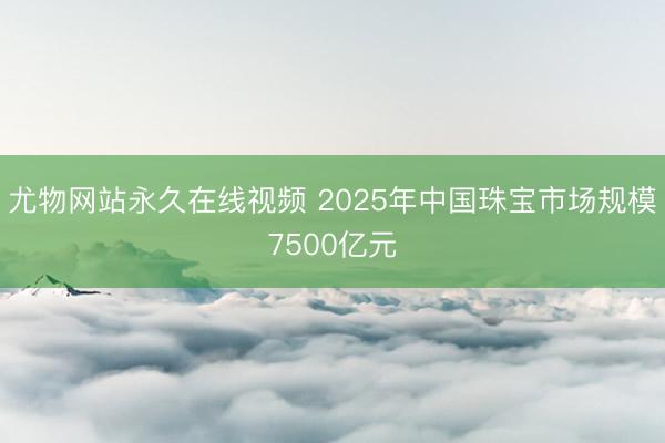 尤物网站永久在线视频 2025年中国珠宝市场规模7500亿元
