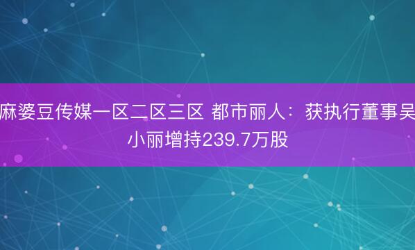 麻婆豆传媒一区二区三区 都市丽人：获执行董事吴小丽增持239.7万股