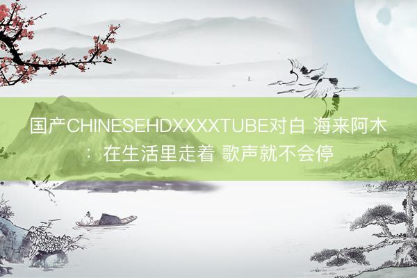 国产CHINESEHDXXXXTUBE对白 海来阿木：在生活里走着 歌声就不会停