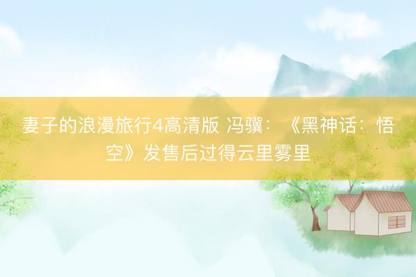 妻子的浪漫旅行4高清版 冯骥：《黑神话：悟空》发售后过得云里雾里