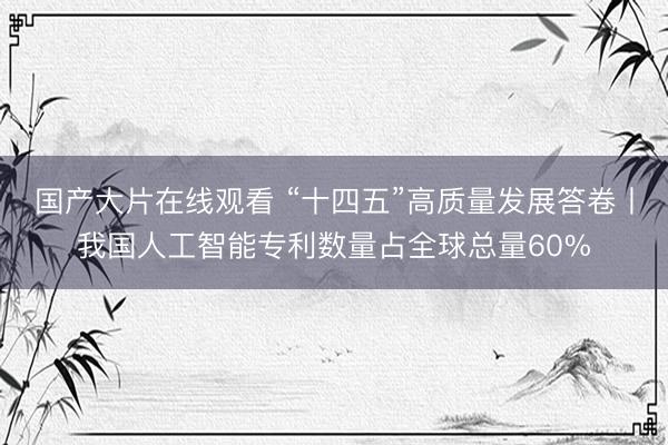 国产大片在线观看 “十四五”高质量发展答卷丨我国人工智能专利数量占全球总量60%