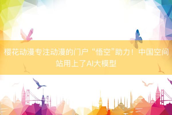 樱花动漫专注动漫的门户 “悟空”助力!中国空间站用上了AI大模型