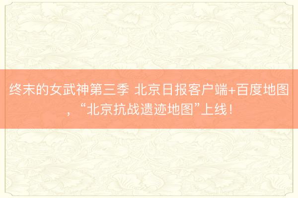 终末的女武神第三季 北京日报客户端+百度地图，“北京抗战遗迹地图”上线！