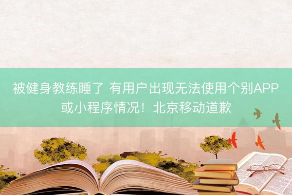 被健身教练睡了 有用户出现无法使用个别APP或小程序情况！北京移动道歉