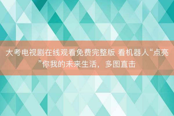 大考电视剧在线观看免费完整版 看机器人“点亮”你我的未来生活，多图直击