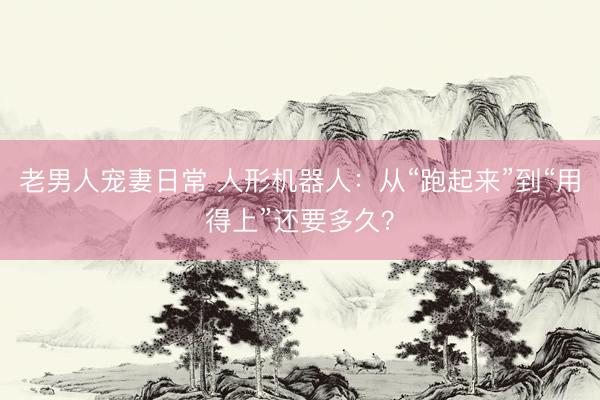 老男人宠妻日常 人形机器人：从“跑起来”到“用得上”还要多久？