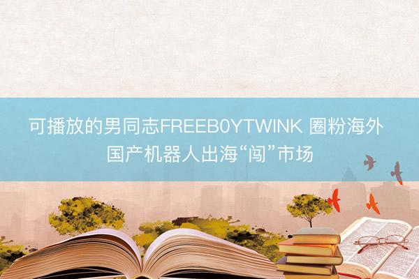 可播放的男同志FREEB0YTWINK 圈粉海外 国产机器人出海“闯”市场