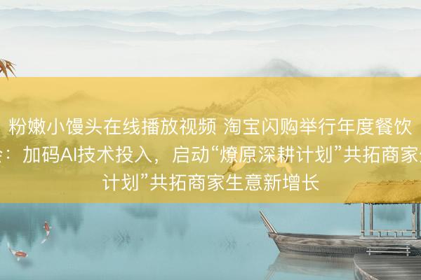 粉嫩小馒头在线播放视频 淘宝闪购举行年度餐饮服务商大会：加码AI技术投入，启动“燎原深耕计划”共拓商家生意新增长