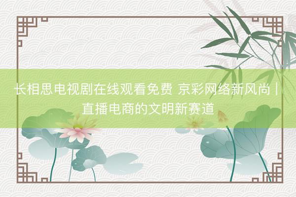 长相思电视剧在线观看免费 京彩网络新风尚 | 直播电商的文明新赛道