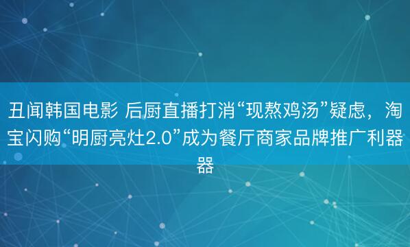 丑闻韩国电影 后厨直播打消“现熬鸡汤”疑虑，淘宝闪购“明厨亮灶2.0”成为餐厅商家品牌推广利器