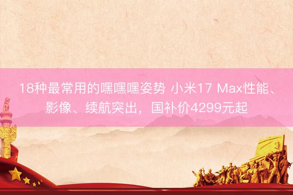 18种最常用的嘿嘿嘿姿势 小米17 Max性能、影像、续航突出,国补价4299元起